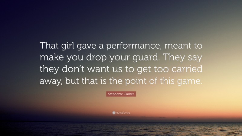 Stephanie Garber Quote: “That girl gave a performance, meant to make you drop your guard. They say they don’t want us to get too carried away, but that is the point of this game.”