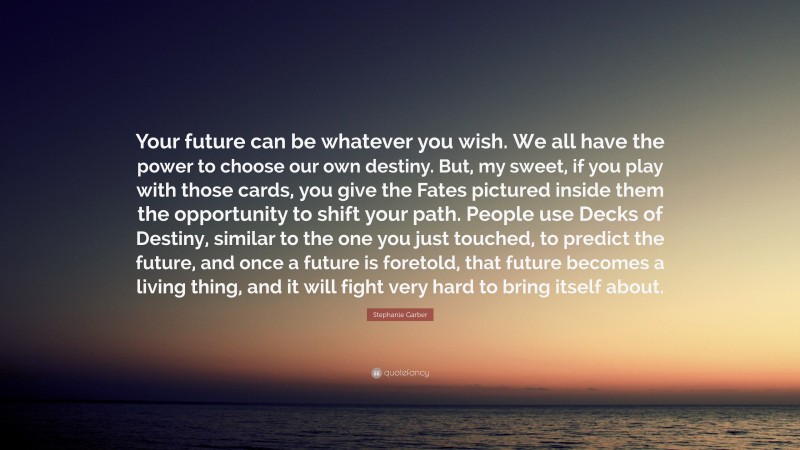 Stephanie Garber Quote: “Your future can be whatever you wish. We all have the power to choose our own destiny. But, my sweet, if you play with those cards, you give the Fates pictured inside them the opportunity to shift your path. People use Decks of Destiny, similar to the one you just touched, to predict the future, and once a future is foretold, that future becomes a living thing, and it will fight very hard to bring itself about.”