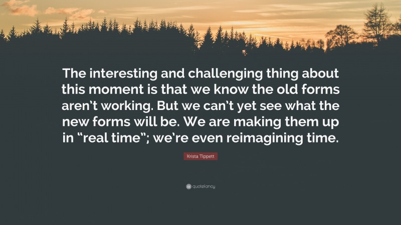 Krista Tippett Quote: “The interesting and challenging thing about this moment is that we know the old forms aren’t working. But we can’t yet see what the new forms will be. We are making them up in “real time”; we’re even reimagining time.”