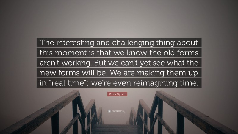 Krista Tippett Quote: “The interesting and challenging thing about this moment is that we know the old forms aren’t working. But we can’t yet see what the new forms will be. We are making them up in “real time”; we’re even reimagining time.”