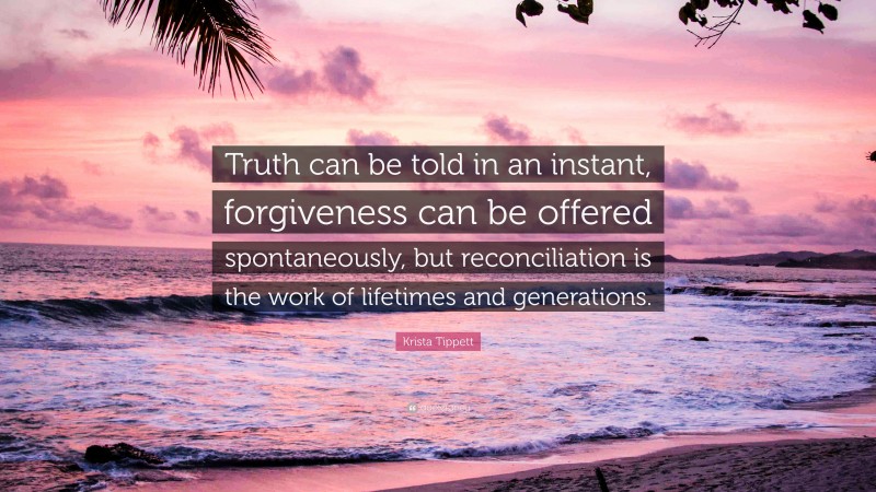 Krista Tippett Quote: “Truth can be told in an instant, forgiveness can be offered spontaneously, but reconciliation is the work of lifetimes and generations.”
