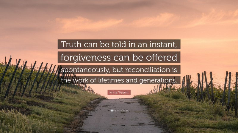 Krista Tippett Quote: “Truth can be told in an instant, forgiveness can be offered spontaneously, but reconciliation is the work of lifetimes and generations.”