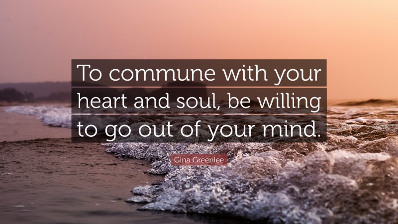 Gina Greenlee Quote: “To commune with your heart and soul, be willing to go out of your mind.”