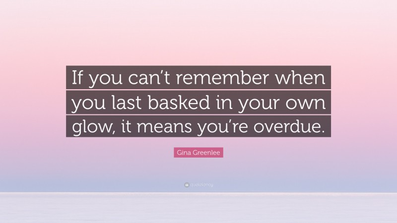 Gina Greenlee Quote: “If you can’t remember when you last basked in your own glow, it means you’re overdue.”
