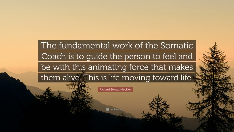 Richard Strozzi-Heckler Quote: “The fundamental work of the Somatic Coach is to guide the person to feel and be with this animating force that makes them alive. This is life moving toward life.”