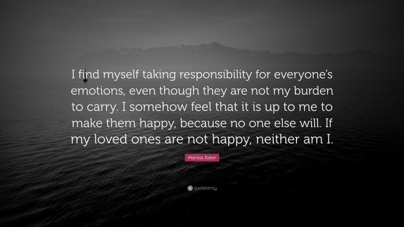 Marissa Baker Quote: “I find myself taking responsibility for everyone’s emotions, even though they are not my burden to carry. I somehow feel that it is up to me to make them happy, because no one else will. If my loved ones are not happy, neither am I.”