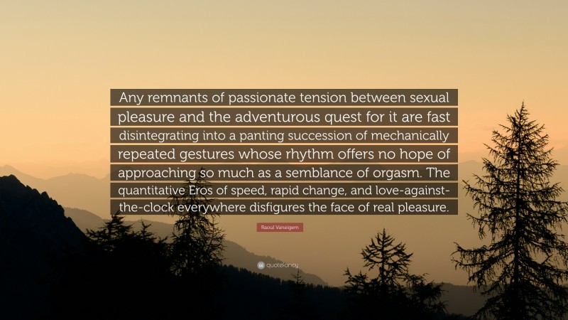 Raoul Vaneigem Quote: “Any remnants of passionate tension between sexual pleasure and the adventurous quest for it are fast disintegrating into a panting succession of mechanically repeated gestures whose rhythm offers no hope of approaching so much as a semblance of orgasm. The quantitative Eros of speed, rapid change, and love-against-the-clock everywhere disfigures the face of real pleasure.”