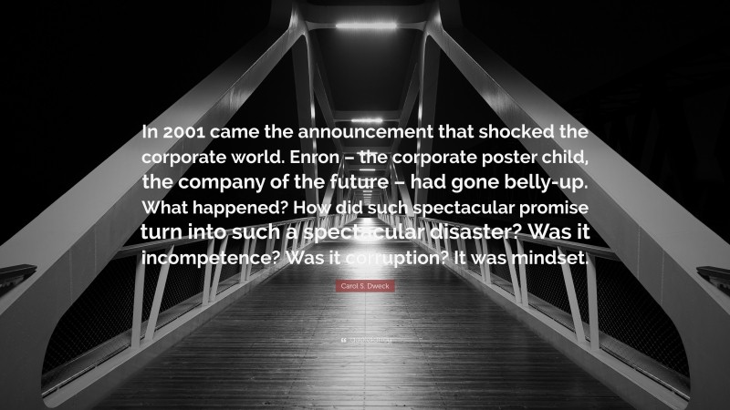 Carol S. Dweck Quote: “In 2001 came the announcement that shocked the corporate world. Enron – the corporate poster child, the company of the future – had gone belly-up. What happened? How did such spectacular promise turn into such a spectacular disaster? Was it incompetence? Was it corruption? It was mindset.”