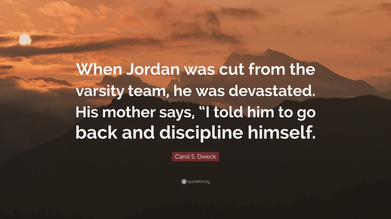 Carol S. Dweck Quote: “When Jordan was cut from the varsity team, he was devastated. His mother says, “I told him to go back and discipline himself.”