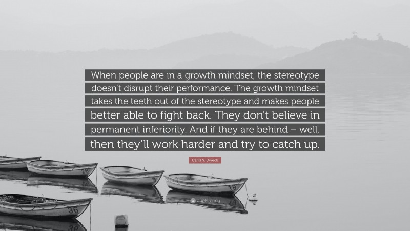 Carol S. Dweck Quote: “When people are in a growth mindset, the stereotype doesn’t disrupt their performance. The growth mindset takes the teeth out of the stereotype and makes people better able to fight back. They don’t believe in permanent inferiority. And if they are behind – well, then they’ll work harder and try to catch up.”