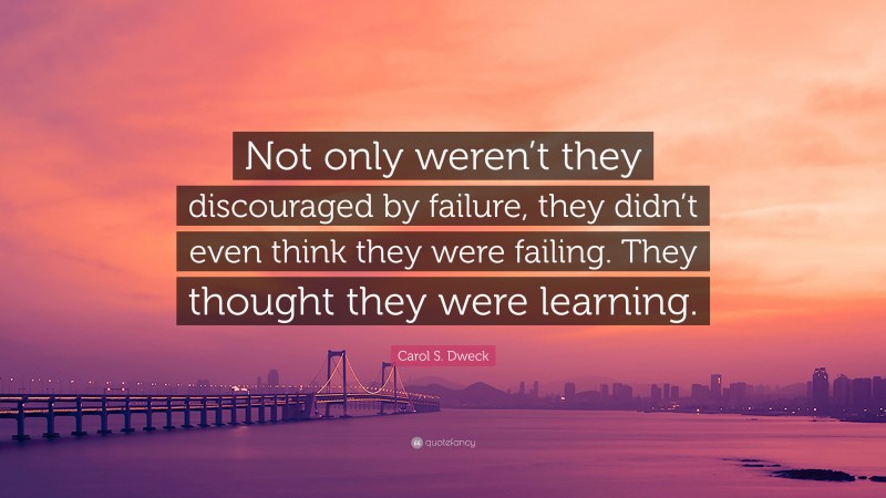 Carol S. Dweck Quote: “Not only weren’t they discouraged by failure, they didn’t even think they were failing. They thought they were learning.”