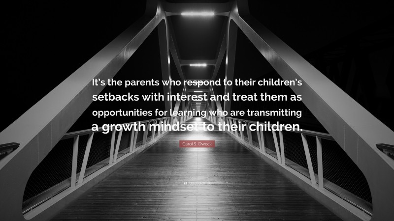 Carol S. Dweck Quote: “It’s the parents who respond to their children’s setbacks with interest and treat them as opportunities for learning who are transmitting a growth mindset to their children.”