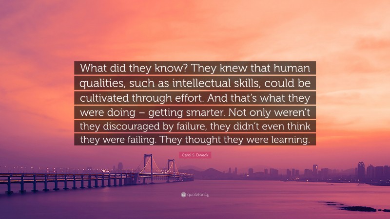 Carol S. Dweck Quote: “What did they know? They knew that human qualities, such as intellectual skills, could be cultivated through effort. And that’s what they were doing – getting smarter. Not only weren’t they discouraged by failure, they didn’t even think they were failing. They thought they were learning.”