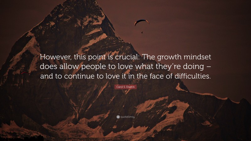Carol S. Dweck Quote: “However, this point is crucial: The growth mindset does allow people to love what they’re doing – and to continue to love it in the face of difficulties.”