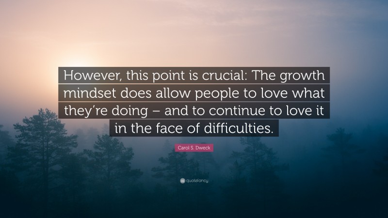 Carol S. Dweck Quote: “However, this point is crucial: The growth mindset does allow people to love what they’re doing – and to continue to love it in the face of difficulties.”