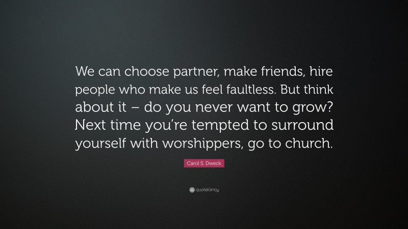 Carol S. Dweck Quote: “We can choose partner, make friends, hire people who make us feel faultless. But think about it – do you never want to grow? Next time you’re tempted to surround yourself with worshippers, go to church.”