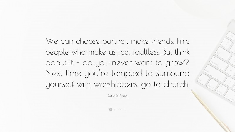 Carol S. Dweck Quote: “We can choose partner, make friends, hire people who make us feel faultless. But think about it – do you never want to grow? Next time you’re tempted to surround yourself with worshippers, go to church.”