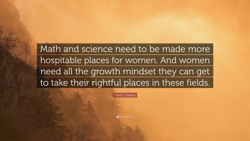 Carol S. Dweck Quote: “Math and science need to be made more hospitable places for women. And women need all the growth mindset they can get to take their rightful places in these fields.”
