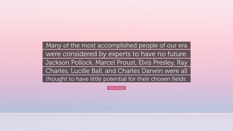 Carol S. Dweck Quote: “Many of the most accomplished people of our era were considered by experts to have no future. Jackson Pollock, Marcel Proust, Elvis Presley, Ray Charles, Lucille Ball, and Charles Darwin were all thought to have little potential for their chosen fields.”
