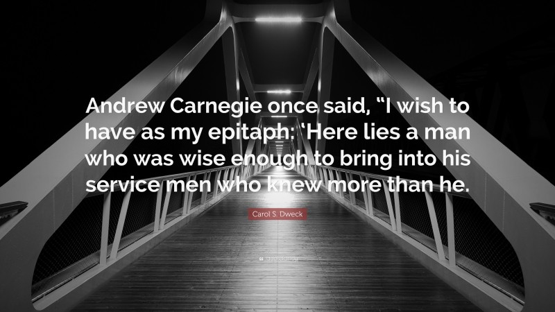 Carol S. Dweck Quote: “Andrew Carnegie once said, “I wish to have as my epitaph: ‘Here lies a man who was wise enough to bring into his service men who knew more than he.”