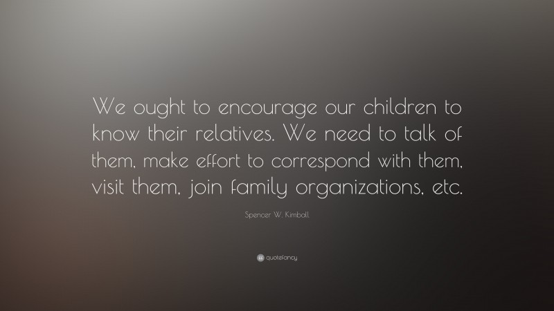 Spencer W. Kimball Quote: “We ought to encourage our children to know their relatives. We need to talk of them, make effort to correspond with them, visit them, join family organizations, etc.”