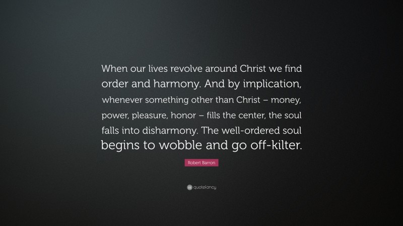 Robert Barron Quote: “When our lives revolve around Christ we find order and harmony. And by implication, whenever something other than Christ – money, power, pleasure, honor – fills the center, the soul falls into disharmony. The well-ordered soul begins to wobble and go off-kilter.”