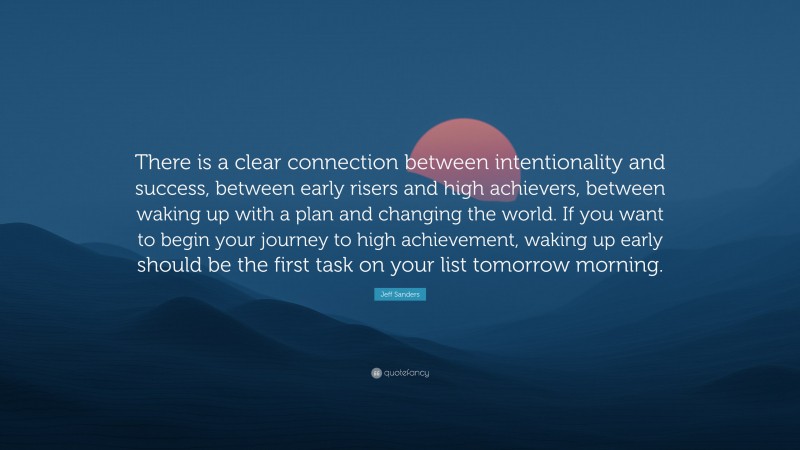 Jeff Sanders Quote: “There is a clear connection between intentionality and success, between early risers and high achievers, between waking up with a plan and changing the world. If you want to begin your journey to high achievement, waking up early should be the first task on your list tomorrow morning.”