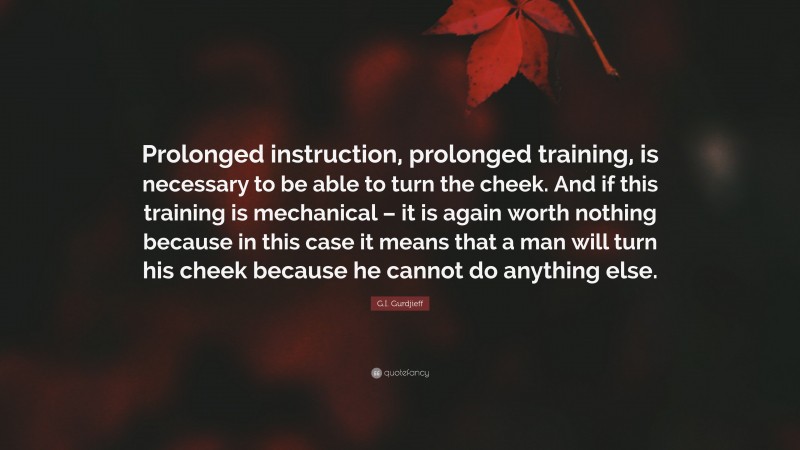 G.I. Gurdjieff Quote: “Prolonged instruction, prolonged training, is necessary to be able to turn the cheek. And if this training is mechanical – it is again worth nothing because in this case it means that a man will turn his cheek because he cannot do anything else.”