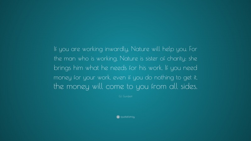 G.I. Gurdjieff Quote: “If you are working inwardly, Nature will help you. For the man who is working, Nature is sister of charity; she brings him what he needs for his work. If you need money for your work, even if you do nothing to get it, the money will come to you from all sides.”
