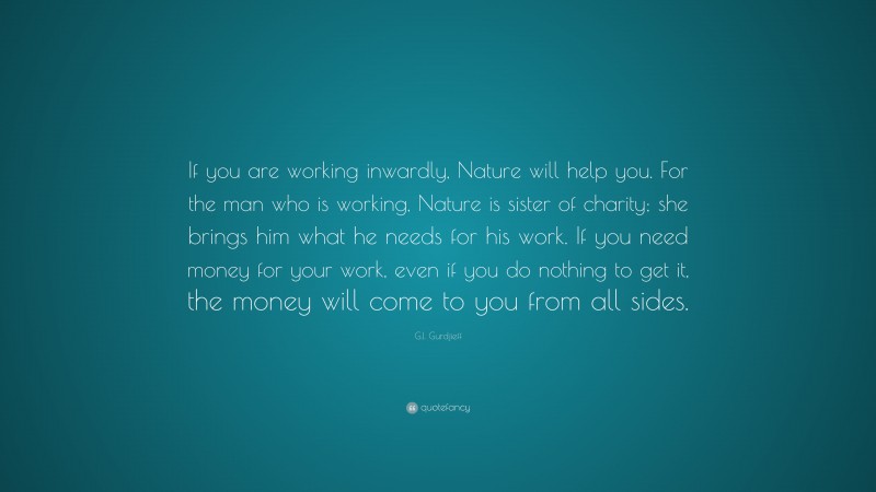 G.I. Gurdjieff Quote: “If you are working inwardly, Nature will help you. For the man who is working, Nature is sister of charity; she brings him what he needs for his work. If you need money for your work, even if you do nothing to get it, the money will come to you from all sides.”