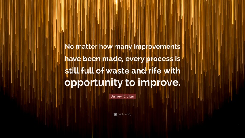Jeffrey K. Liker Quote: “No matter how many improvements have been made, every process is still full of waste and rife with opportunity to improve.”