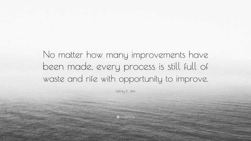 Jeffrey K. Liker Quote: “No matter how many improvements have been made, every process is still full of waste and rife with opportunity to improve.”