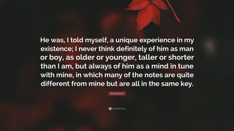 Vera Brittain Quote: “He was, I told myself, a unique experience in my existence; I never think definitely of him as man or boy, as older or younger, taller or shorter than I am, but always of him as a mind in tune with mine, in which many of the notes are quite different from mine but are all in the same key.”