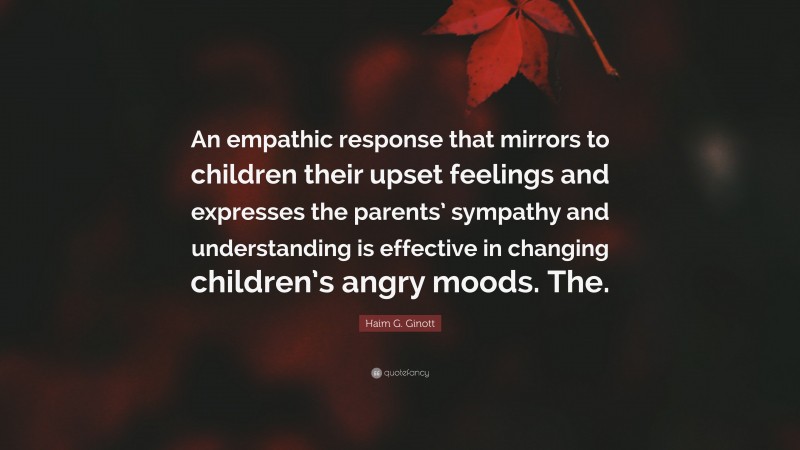 Haim G. Ginott Quote: “An empathic response that mirrors to children their upset feelings and expresses the parents’ sympathy and understanding is effective in changing children’s angry moods. The.”