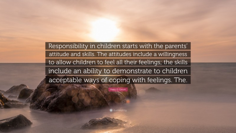 Haim G. Ginott Quote: “Responsibility in children starts with the parents’ attitude and skills. The attitudes include a willingness to allow children to feel all their feelings; the skills include an ability to demonstrate to children acceptable ways of coping with feelings. The.”