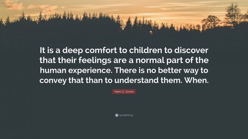 Haim G. Ginott Quote: “It is a deep comfort to children to discover that their feelings are a normal part of the human experience. There is no better way to convey that than to understand them. When.”