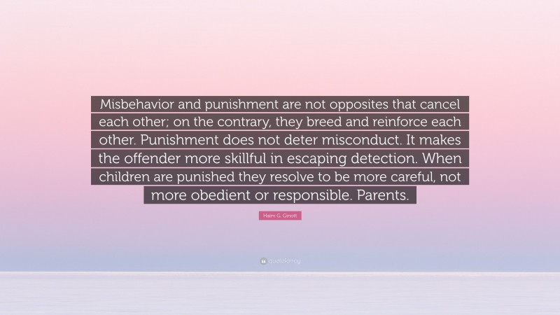 Haim G. Ginott Quote: “Misbehavior and punishment are not opposites that cancel each other; on the contrary, they breed and reinforce each other. Punishment does not deter misconduct. It makes the offender more skillful in escaping detection. When children are punished they resolve to be more careful, not more obedient or responsible. Parents.”