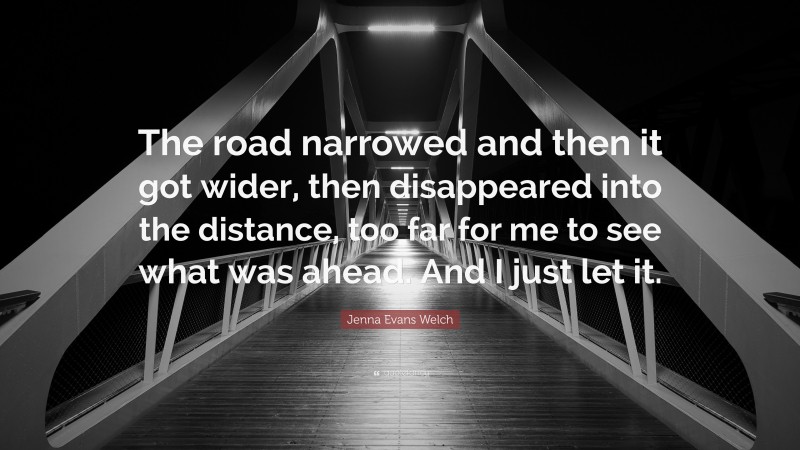 Jenna Evans Welch Quote: “The road narrowed and then it got wider, then disappeared into the distance, too far for me to see what was ahead. And I just let it.”