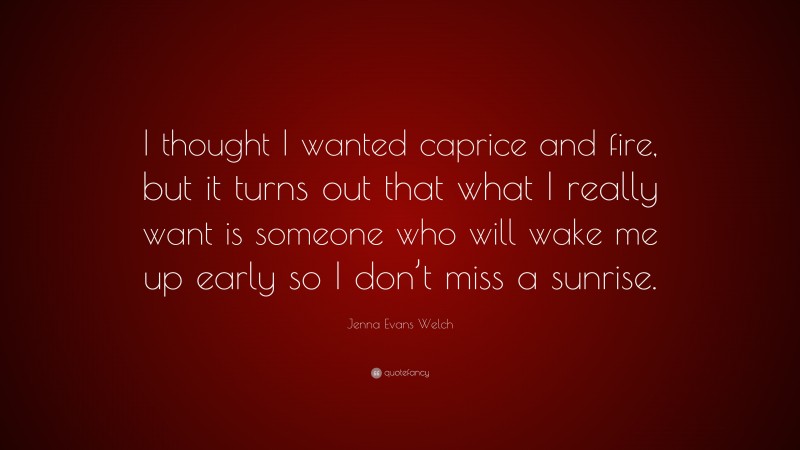 Jenna Evans Welch Quote: “I thought I wanted caprice and fire, but it turns out that what I really want is someone who will wake me up early so I don’t miss a sunrise.”