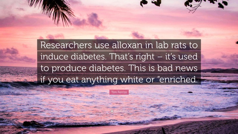 Tim Ferriss Quote: “Researchers use alloxan in lab rats to induce diabetes. That’s right – it’s used to produce diabetes. This is bad news if you eat anything white or “enriched.”
