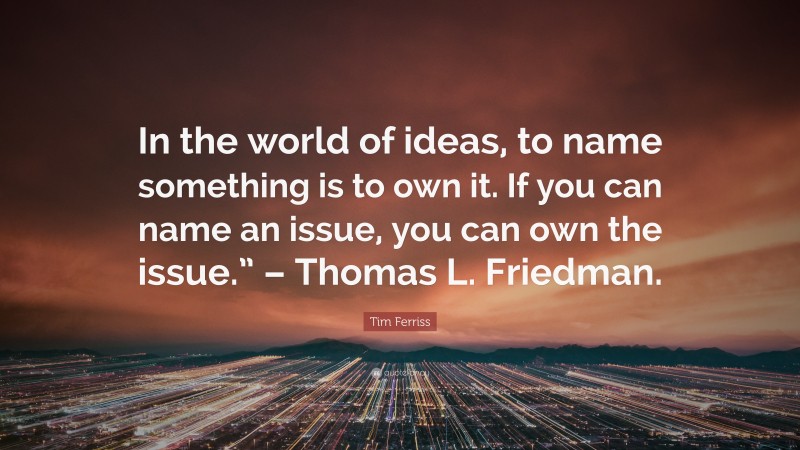 Tim Ferriss Quote: “In the world of ideas, to name something is to own it. If you can name an issue, you can own the issue.” – Thomas L. Friedman.”