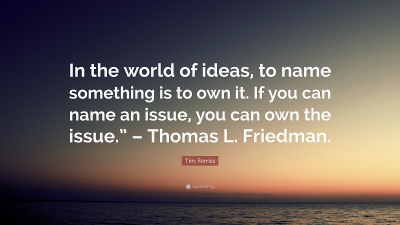 Tim Ferriss Quote: “In the world of ideas, to name something is to own it. If you can name an issue, you can own the issue.” – Thomas L. Friedman.”