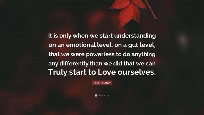 Robert Burney Quote: “It is only when we start understanding on an emotional level, on a gut level, that we were powerless to do anything any differently than we did that we can Truly start to Love ourselves.”