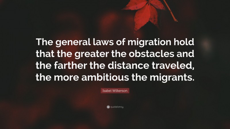 Isabel Wilkerson Quote: “The general laws of migration hold that the greater the obstacles and the farther the distance traveled, the more ambitious the migrants.”
