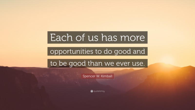 Spencer W. Kimball Quote: “Each of us has more opportunities to do good and to be good than we ever use.”