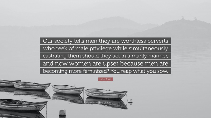 Helen Smith Quote: “Our society tells men they are worthless perverts who reek of male privilege while simultaneously castrating them should they act in a manly manner, and now women are upset because men are becoming more feminized? You reap what you sow.”