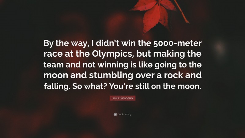 Louis Zamperini Quote: “By the way, I didn’t win the 5000-meter race at the Olympics, but making the team and not winning is like going to the moon and stumbling over a rock and falling. So what? You’re still on the moon.”