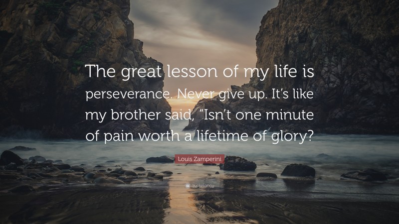 Louis Zamperini Quote: “The great lesson of my life is perseverance. Never give up. It’s like my brother said, “Isn’t one minute of pain worth a lifetime of glory?”
