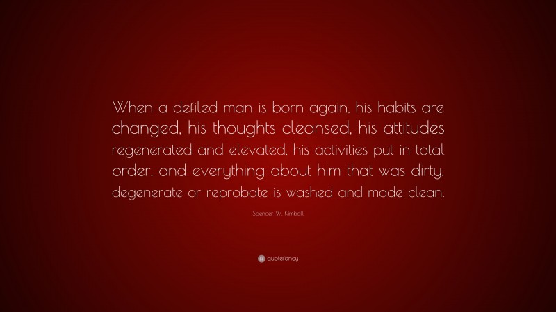 Spencer W. Kimball Quote: “When a defiled man is born again, his habits are changed, his thoughts cleansed, his attitudes regenerated and elevated, his activities put in total order, and everything about him that was dirty, degenerate or reprobate is washed and made clean.”