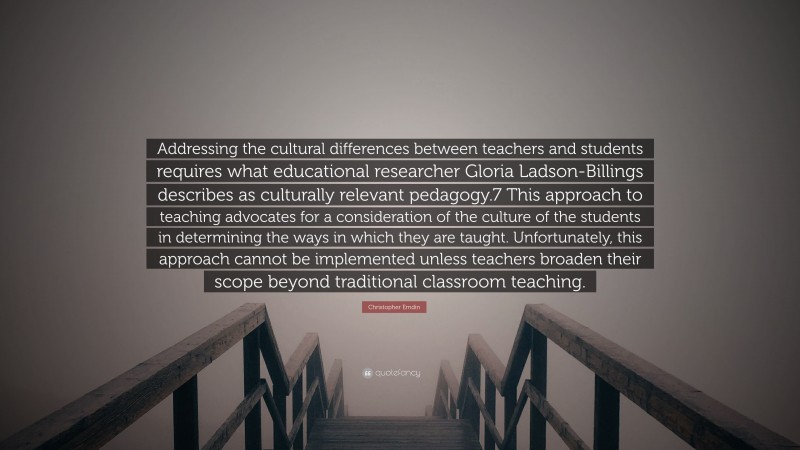 Christopher Emdin Quote: “Addressing the cultural differences between teachers and students requires what educational researcher Gloria Ladson-Billings describes as culturally relevant pedagogy.7 This approach to teaching advocates for a consideration of the culture of the students in determining the ways in which they are taught. Unfortunately, this approach cannot be implemented unless teachers broaden their scope beyond traditional classroom teaching.”